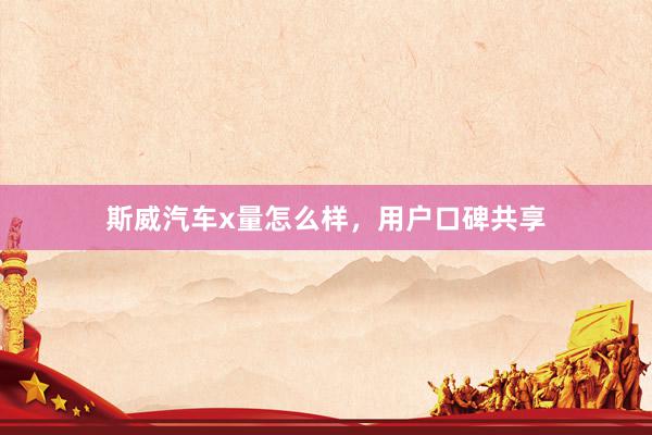 斯威汽车x量怎么样，用户口碑共享