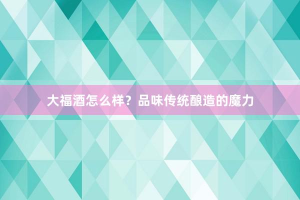 大福酒怎么样？品味传统酿造的魔力